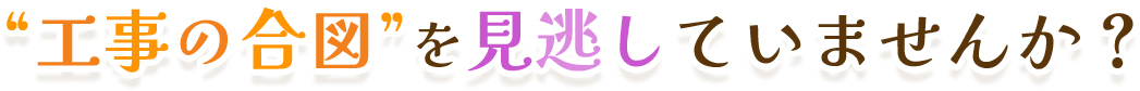 “工事の合図”を見逃していませんか？